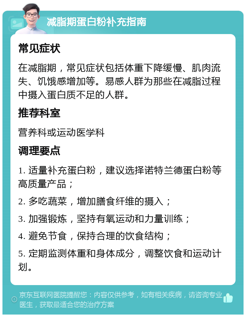 减脂期蛋白粉补充指南 常见症状 在减脂期，常见症状包括体重下降缓慢、肌肉流失、饥饿感增加等。易感人群为那些在减脂过程中摄入蛋白质不足的人群。 推荐科室 营养科或运动医学科 调理要点 1. 适量补充蛋白粉，建议选择诺特兰德蛋白粉等高质量产品； 2. 多吃蔬菜，增加膳食纤维的摄入； 3. 加强锻炼，坚持有氧运动和力量训练； 4. 避免节食，保持合理的饮食结构； 5. 定期监测体重和身体成分，调整饮食和运动计划。