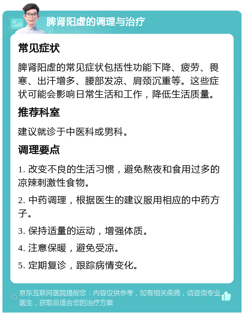 脾肾阳虚的调理与治疗 常见症状 脾肾阳虚的常见症状包括性功能下降、疲劳、畏寒、出汗增多、腰部发凉、肩颈沉重等。这些症状可能会影响日常生活和工作，降低生活质量。 推荐科室 建议就诊于中医科或男科。 调理要点 1. 改变不良的生活习惯，避免熬夜和食用过多的凉辣刺激性食物。 2. 中药调理，根据医生的建议服用相应的中药方子。 3. 保持适量的运动，增强体质。 4. 注意保暖，避免受凉。 5. 定期复诊，跟踪病情变化。