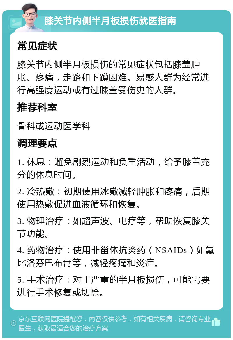 膝关节内侧半月板损伤就医指南 常见症状 膝关节内侧半月板损伤的常见症状包括膝盖肿胀、疼痛，走路和下蹲困难。易感人群为经常进行高强度运动或有过膝盖受伤史的人群。 推荐科室 骨科或运动医学科 调理要点 1. 休息：避免剧烈运动和负重活动，给予膝盖充分的休息时间。 2. 冷热敷：初期使用冰敷减轻肿胀和疼痛，后期使用热敷促进血液循环和恢复。 3. 物理治疗：如超声波、电疗等，帮助恢复膝关节功能。 4. 药物治疗：使用非甾体抗炎药（NSAIDs）如氟比洛芬巴布膏等，减轻疼痛和炎症。 5. 手术治疗：对于严重的半月板损伤，可能需要进行手术修复或切除。