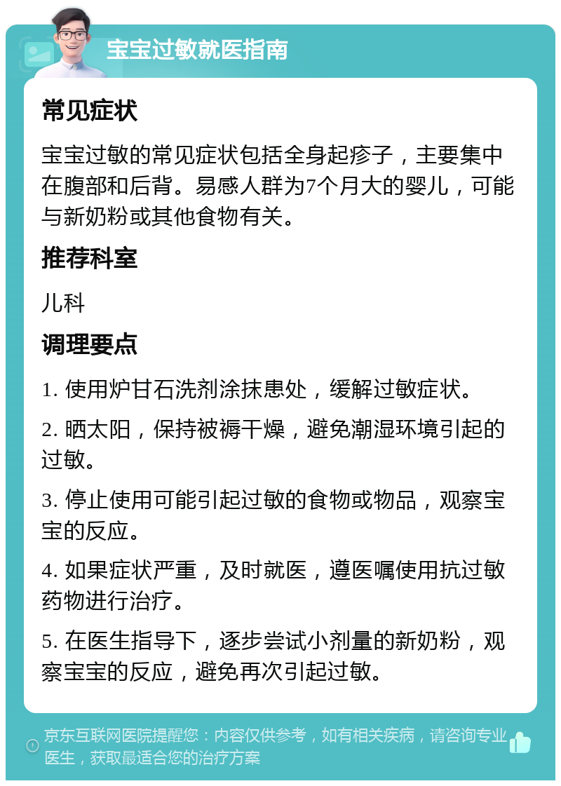 宝宝过敏就医指南 常见症状 宝宝过敏的常见症状包括全身起疹子，主要集中在腹部和后背。易感人群为7个月大的婴儿，可能与新奶粉或其他食物有关。 推荐科室 儿科 调理要点 1. 使用炉甘石洗剂涂抹患处，缓解过敏症状。 2. 晒太阳，保持被褥干燥，避免潮湿环境引起的过敏。 3. 停止使用可能引起过敏的食物或物品，观察宝宝的反应。 4. 如果症状严重，及时就医，遵医嘱使用抗过敏药物进行治疗。 5. 在医生指导下，逐步尝试小剂量的新奶粉，观察宝宝的反应，避免再次引起过敏。