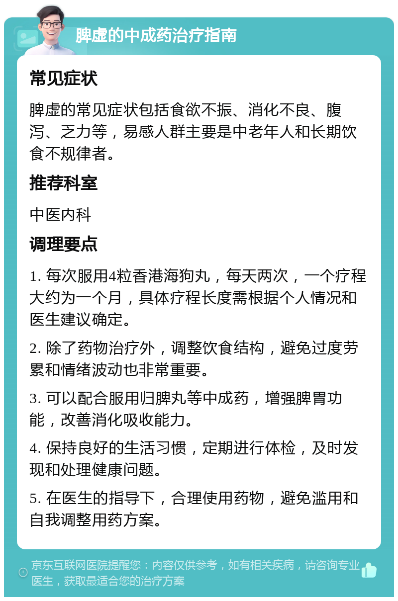 脾虚的中成药治疗指南 常见症状 脾虚的常见症状包括食欲不振、消化不良、腹泻、乏力等，易感人群主要是中老年人和长期饮食不规律者。 推荐科室 中医内科 调理要点 1. 每次服用4粒香港海狗丸，每天两次，一个疗程大约为一个月，具体疗程长度需根据个人情况和医生建议确定。 2. 除了药物治疗外，调整饮食结构，避免过度劳累和情绪波动也非常重要。 3. 可以配合服用归脾丸等中成药，增强脾胃功能，改善消化吸收能力。 4. 保持良好的生活习惯，定期进行体检，及时发现和处理健康问题。 5. 在医生的指导下，合理使用药物，避免滥用和自我调整用药方案。