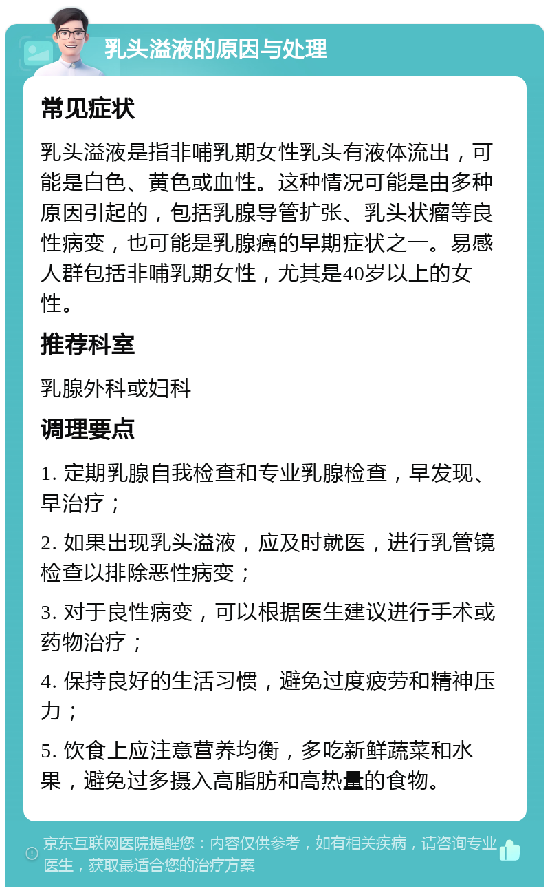 乳头溢液的原因与处理 常见症状 乳头溢液是指非哺乳期女性乳头有液体流出，可能是白色、黄色或血性。这种情况可能是由多种原因引起的，包括乳腺导管扩张、乳头状瘤等良性病变，也可能是乳腺癌的早期症状之一。易感人群包括非哺乳期女性，尤其是40岁以上的女性。 推荐科室 乳腺外科或妇科 调理要点 1. 定期乳腺自我检查和专业乳腺检查，早发现、早治疗； 2. 如果出现乳头溢液，应及时就医，进行乳管镜检查以排除恶性病变； 3. 对于良性病变，可以根据医生建议进行手术或药物治疗； 4. 保持良好的生活习惯，避免过度疲劳和精神压力； 5. 饮食上应注意营养均衡，多吃新鲜蔬菜和水果，避免过多摄入高脂肪和高热量的食物。