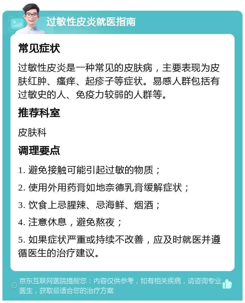 过敏性皮炎就医指南 常见症状 过敏性皮炎是一种常见的皮肤病，主要表现为皮肤红肿、瘙痒、起疹子等症状。易感人群包括有过敏史的人、免疫力较弱的人群等。 推荐科室 皮肤科 调理要点 1. 避免接触可能引起过敏的物质； 2. 使用外用药膏如地奈德乳膏缓解症状； 3. 饮食上忌腥辣、忌海鲜、烟酒； 4. 注意休息，避免熬夜； 5. 如果症状严重或持续不改善，应及时就医并遵循医生的治疗建议。