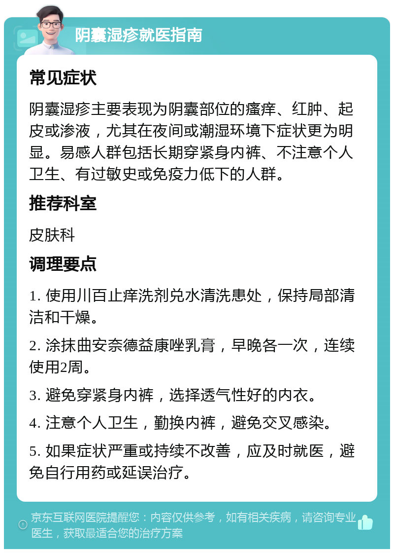 阴囊湿疹就医指南 常见症状 阴囊湿疹主要表现为阴囊部位的瘙痒、红肿、起皮或渗液，尤其在夜间或潮湿环境下症状更为明显。易感人群包括长期穿紧身内裤、不注意个人卫生、有过敏史或免疫力低下的人群。 推荐科室 皮肤科 调理要点 1. 使用川百止痒洗剂兑水清洗患处，保持局部清洁和干燥。 2. 涂抹曲安奈德益康唑乳膏，早晚各一次，连续使用2周。 3. 避免穿紧身内裤，选择透气性好的内衣。 4. 注意个人卫生，勤换内裤，避免交叉感染。 5. 如果症状严重或持续不改善，应及时就医，避免自行用药或延误治疗。