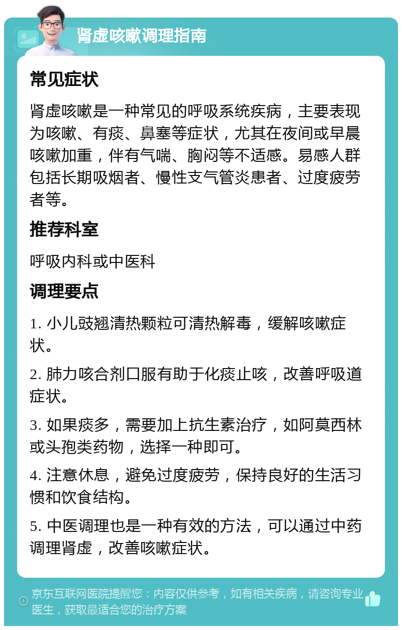 肾虚咳嗽调理指南 常见症状 肾虚咳嗽是一种常见的呼吸系统疾病，主要表现为咳嗽、有痰、鼻塞等症状，尤其在夜间或早晨咳嗽加重，伴有气喘、胸闷等不适感。易感人群包括长期吸烟者、慢性支气管炎患者、过度疲劳者等。 推荐科室 呼吸内科或中医科 调理要点 1. 小儿豉翘清热颗粒可清热解毒，缓解咳嗽症状。 2. 肺力咳合剂口服有助于化痰止咳，改善呼吸道症状。 3. 如果痰多，需要加上抗生素治疗，如阿莫西林或头孢类药物，选择一种即可。 4. 注意休息，避免过度疲劳，保持良好的生活习惯和饮食结构。 5. 中医调理也是一种有效的方法，可以通过中药调理肾虚，改善咳嗽症状。