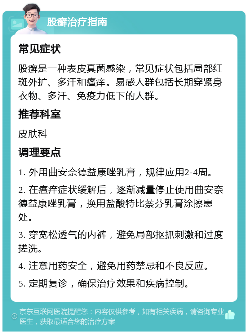 股癣治疗指南 常见症状 股癣是一种表皮真菌感染，常见症状包括局部红斑外扩、多汗和瘙痒。易感人群包括长期穿紧身衣物、多汗、免疫力低下的人群。 推荐科室 皮肤科 调理要点 1. 外用曲安奈德益康唑乳膏，规律应用2-4周。 2. 在瘙痒症状缓解后，逐渐减量停止使用曲安奈德益康唑乳膏，换用盐酸特比萘芬乳膏涂擦患处。 3. 穿宽松透气的内裤，避免局部抠抓刺激和过度搓洗。 4. 注意用药安全，避免用药禁忌和不良反应。 5. 定期复诊，确保治疗效果和疾病控制。