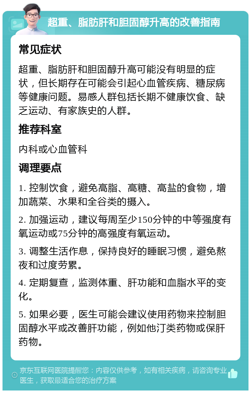 超重、脂肪肝和胆固醇升高的改善指南 常见症状 超重、脂肪肝和胆固醇升高可能没有明显的症状，但长期存在可能会引起心血管疾病、糖尿病等健康问题。易感人群包括长期不健康饮食、缺乏运动、有家族史的人群。 推荐科室 内科或心血管科 调理要点 1. 控制饮食，避免高脂、高糖、高盐的食物，增加蔬菜、水果和全谷类的摄入。 2. 加强运动，建议每周至少150分钟的中等强度有氧运动或75分钟的高强度有氧运动。 3. 调整生活作息，保持良好的睡眠习惯，避免熬夜和过度劳累。 4. 定期复查，监测体重、肝功能和血脂水平的变化。 5. 如果必要，医生可能会建议使用药物来控制胆固醇水平或改善肝功能，例如他汀类药物或保肝药物。