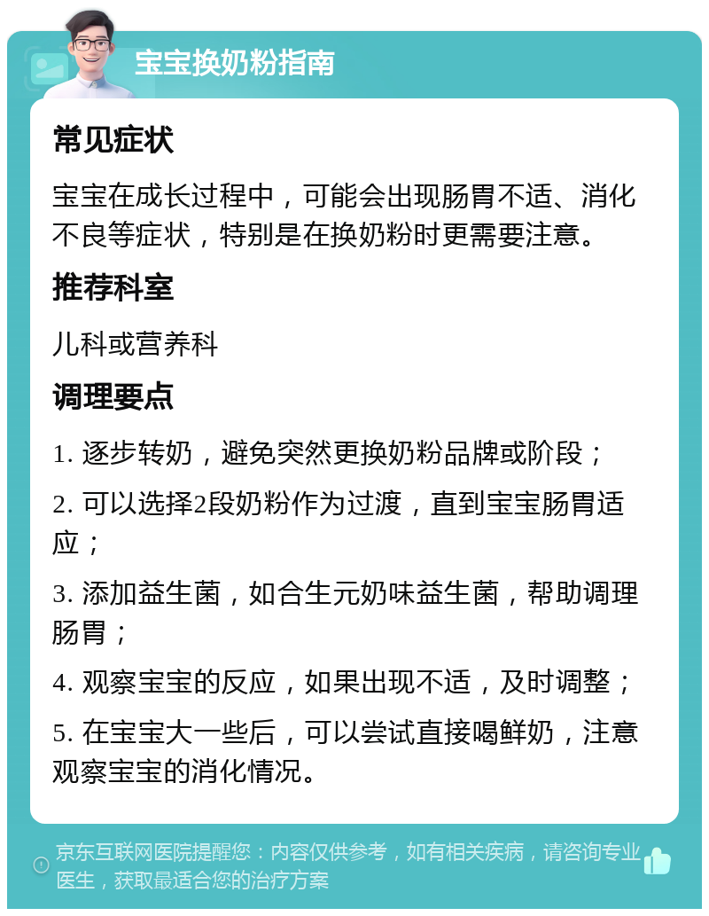 宝宝换奶粉指南 常见症状 宝宝在成长过程中，可能会出现肠胃不适、消化不良等症状，特别是在换奶粉时更需要注意。 推荐科室 儿科或营养科 调理要点 1. 逐步转奶，避免突然更换奶粉品牌或阶段； 2. 可以选择2段奶粉作为过渡，直到宝宝肠胃适应； 3. 添加益生菌，如合生元奶味益生菌，帮助调理肠胃； 4. 观察宝宝的反应，如果出现不适，及时调整； 5. 在宝宝大一些后，可以尝试直接喝鲜奶，注意观察宝宝的消化情况。