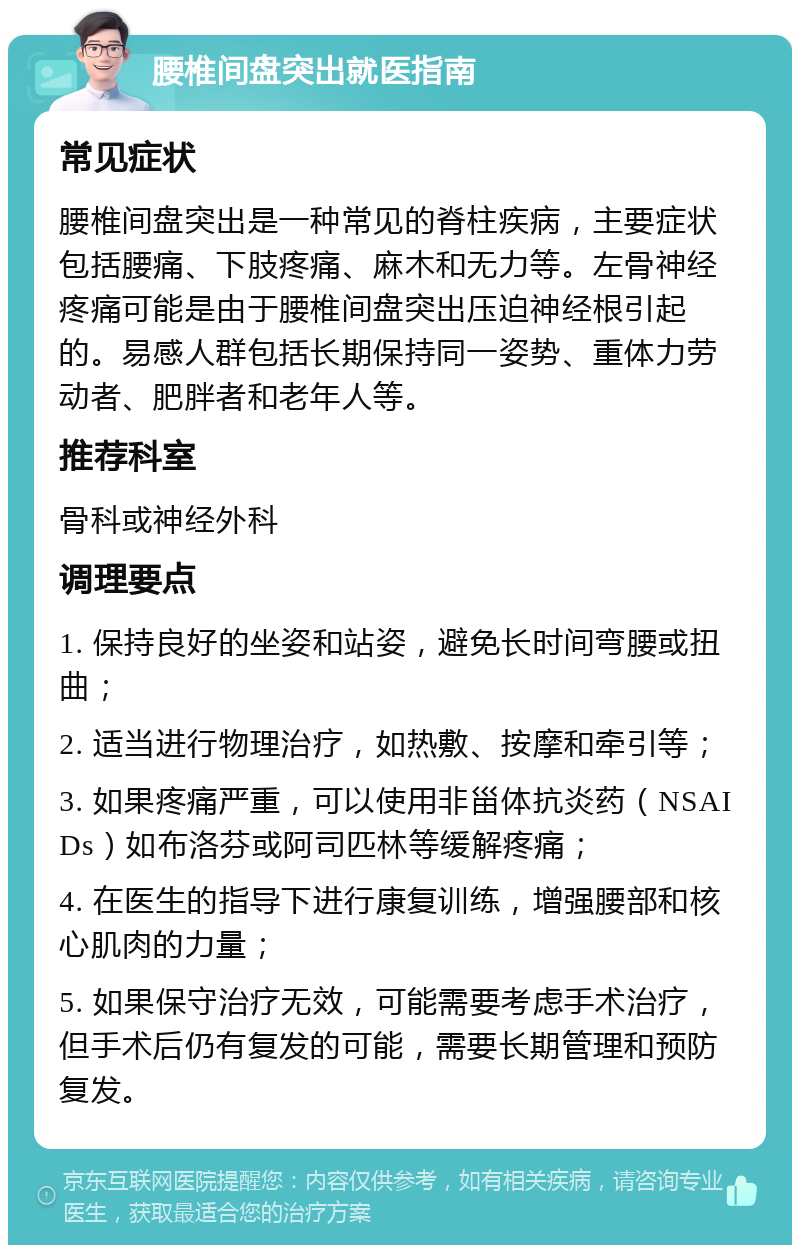 腰椎间盘突出就医指南 常见症状 腰椎间盘突出是一种常见的脊柱疾病，主要症状包括腰痛、下肢疼痛、麻木和无力等。左骨神经疼痛可能是由于腰椎间盘突出压迫神经根引起的。易感人群包括长期保持同一姿势、重体力劳动者、肥胖者和老年人等。 推荐科室 骨科或神经外科 调理要点 1. 保持良好的坐姿和站姿，避免长时间弯腰或扭曲； 2. 适当进行物理治疗，如热敷、按摩和牵引等； 3. 如果疼痛严重，可以使用非甾体抗炎药（NSAIDs）如布洛芬或阿司匹林等缓解疼痛； 4. 在医生的指导下进行康复训练，增强腰部和核心肌肉的力量； 5. 如果保守治疗无效，可能需要考虑手术治疗，但手术后仍有复发的可能，需要长期管理和预防复发。