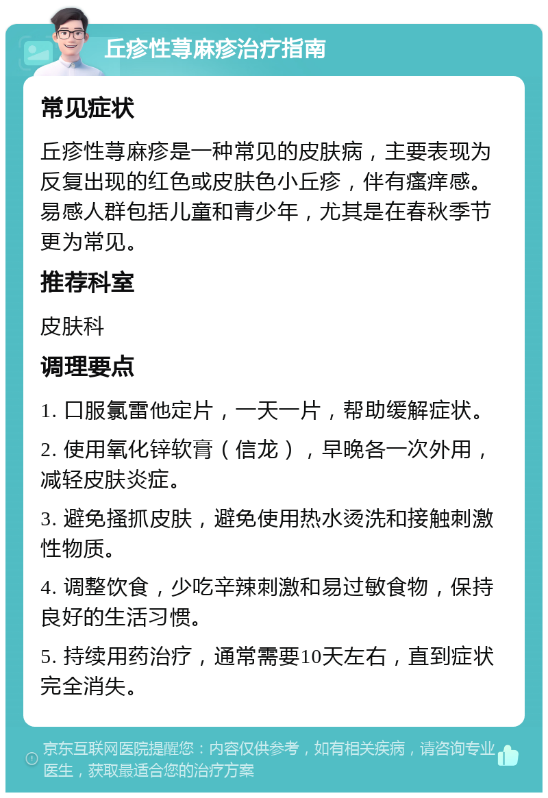 丘疹性荨麻疹治疗指南 常见症状 丘疹性荨麻疹是一种常见的皮肤病，主要表现为反复出现的红色或皮肤色小丘疹，伴有瘙痒感。易感人群包括儿童和青少年，尤其是在春秋季节更为常见。 推荐科室 皮肤科 调理要点 1. 口服氯雷他定片，一天一片，帮助缓解症状。 2. 使用氧化锌软膏（信龙），早晚各一次外用，减轻皮肤炎症。 3. 避免搔抓皮肤，避免使用热水烫洗和接触刺激性物质。 4. 调整饮食，少吃辛辣刺激和易过敏食物，保持良好的生活习惯。 5. 持续用药治疗，通常需要10天左右，直到症状完全消失。