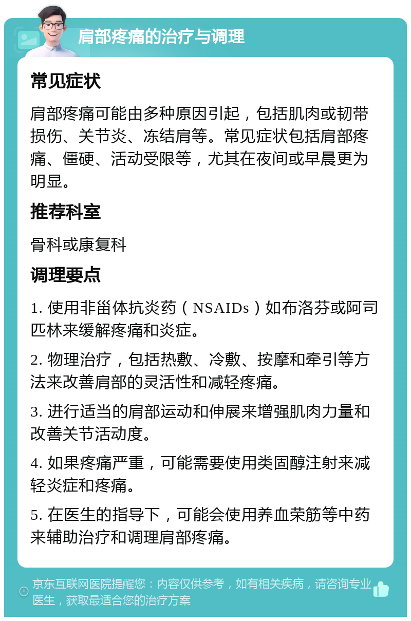 肩部疼痛的治疗与调理 常见症状 肩部疼痛可能由多种原因引起，包括肌肉或韧带损伤、关节炎、冻结肩等。常见症状包括肩部疼痛、僵硬、活动受限等，尤其在夜间或早晨更为明显。 推荐科室 骨科或康复科 调理要点 1. 使用非甾体抗炎药（NSAIDs）如布洛芬或阿司匹林来缓解疼痛和炎症。 2. 物理治疗，包括热敷、冷敷、按摩和牵引等方法来改善肩部的灵活性和减轻疼痛。 3. 进行适当的肩部运动和伸展来增强肌肉力量和改善关节活动度。 4. 如果疼痛严重，可能需要使用类固醇注射来减轻炎症和疼痛。 5. 在医生的指导下，可能会使用养血荣筋等中药来辅助治疗和调理肩部疼痛。