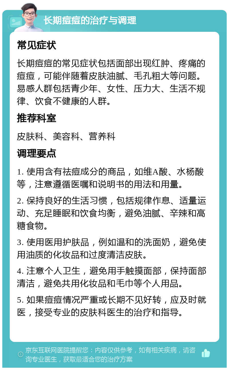 长期痘痘的治疗与调理 常见症状 长期痘痘的常见症状包括面部出现红肿、疼痛的痘痘，可能伴随着皮肤油腻、毛孔粗大等问题。易感人群包括青少年、女性、压力大、生活不规律、饮食不健康的人群。 推荐科室 皮肤科、美容科、营养科 调理要点 1. 使用含有祛痘成分的商品，如维A酸、水杨酸等，注意遵循医嘱和说明书的用法和用量。 2. 保持良好的生活习惯，包括规律作息、适量运动、充足睡眠和饮食均衡，避免油腻、辛辣和高糖食物。 3. 使用医用护肤品，例如温和的洗面奶，避免使用油质的化妆品和过度清洁皮肤。 4. 注意个人卫生，避免用手触摸面部，保持面部清洁，避免共用化妆品和毛巾等个人用品。 5. 如果痘痘情况严重或长期不见好转，应及时就医，接受专业的皮肤科医生的治疗和指导。