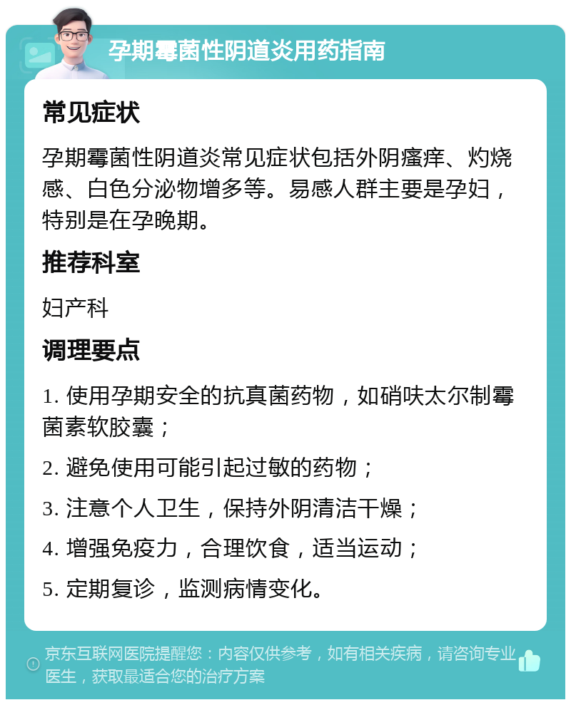 孕期霉菌性阴道炎用药指南 常见症状 孕期霉菌性阴道炎常见症状包括外阴瘙痒、灼烧感、白色分泌物增多等。易感人群主要是孕妇，特别是在孕晚期。 推荐科室 妇产科 调理要点 1. 使用孕期安全的抗真菌药物，如硝呋太尔制霉菌素软胶囊； 2. 避免使用可能引起过敏的药物； 3. 注意个人卫生，保持外阴清洁干燥； 4. 增强免疫力，合理饮食，适当运动； 5. 定期复诊，监测病情变化。