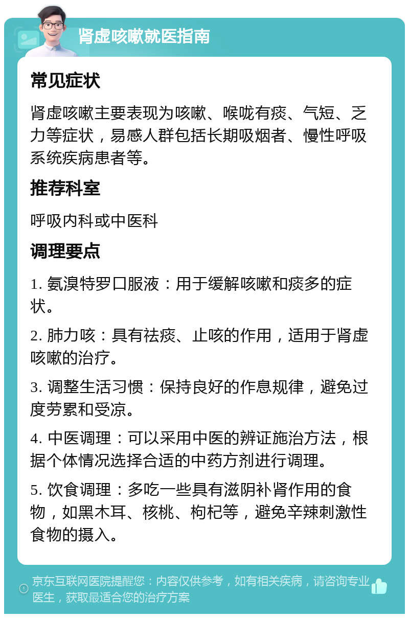 肾虚咳嗽就医指南 常见症状 肾虚咳嗽主要表现为咳嗽、喉咙有痰、气短、乏力等症状，易感人群包括长期吸烟者、慢性呼吸系统疾病患者等。 推荐科室 呼吸内科或中医科 调理要点 1. 氨溴特罗口服液：用于缓解咳嗽和痰多的症状。 2. 肺力咳：具有祛痰、止咳的作用，适用于肾虚咳嗽的治疗。 3. 调整生活习惯：保持良好的作息规律，避免过度劳累和受凉。 4. 中医调理：可以采用中医的辨证施治方法，根据个体情况选择合适的中药方剂进行调理。 5. 饮食调理：多吃一些具有滋阴补肾作用的食物，如黑木耳、核桃、枸杞等，避免辛辣刺激性食物的摄入。