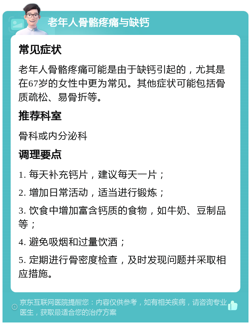 老年人骨骼疼痛与缺钙 常见症状 老年人骨骼疼痛可能是由于缺钙引起的，尤其是在67岁的女性中更为常见。其他症状可能包括骨质疏松、易骨折等。 推荐科室 骨科或内分泌科 调理要点 1. 每天补充钙片，建议每天一片； 2. 增加日常活动，适当进行锻炼； 3. 饮食中增加富含钙质的食物，如牛奶、豆制品等； 4. 避免吸烟和过量饮酒； 5. 定期进行骨密度检查，及时发现问题并采取相应措施。