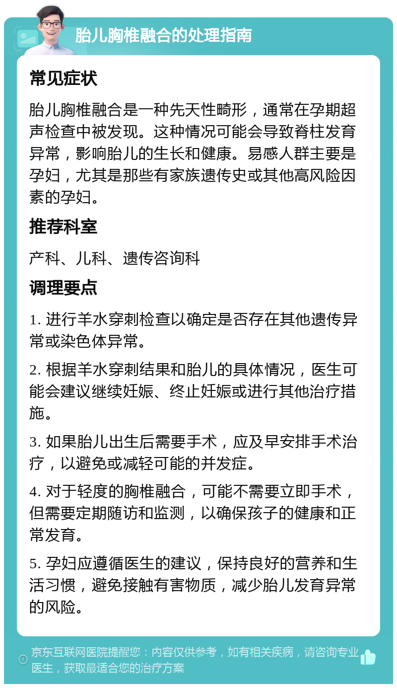 胎儿胸椎融合的处理指南 常见症状 胎儿胸椎融合是一种先天性畸形，通常在孕期超声检查中被发现。这种情况可能会导致脊柱发育异常，影响胎儿的生长和健康。易感人群主要是孕妇，尤其是那些有家族遗传史或其他高风险因素的孕妇。 推荐科室 产科、儿科、遗传咨询科 调理要点 1. 进行羊水穿刺检查以确定是否存在其他遗传异常或染色体异常。 2. 根据羊水穿刺结果和胎儿的具体情况，医生可能会建议继续妊娠、终止妊娠或进行其他治疗措施。 3. 如果胎儿出生后需要手术，应及早安排手术治疗，以避免或减轻可能的并发症。 4. 对于轻度的胸椎融合，可能不需要立即手术，但需要定期随访和监测，以确保孩子的健康和正常发育。 5. 孕妇应遵循医生的建议，保持良好的营养和生活习惯，避免接触有害物质，减少胎儿发育异常的风险。