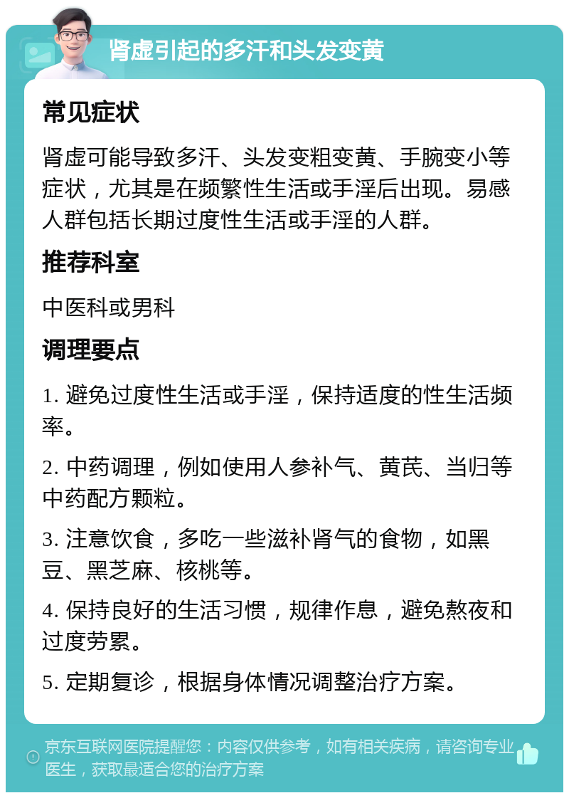 肾虚引起的多汗和头发变黄 常见症状 肾虚可能导致多汗、头发变粗变黄、手腕变小等症状，尤其是在频繁性生活或手淫后出现。易感人群包括长期过度性生活或手淫的人群。 推荐科室 中医科或男科 调理要点 1. 避免过度性生活或手淫，保持适度的性生活频率。 2. 中药调理，例如使用人参补气、黄芪、当归等中药配方颗粒。 3. 注意饮食，多吃一些滋补肾气的食物，如黑豆、黑芝麻、核桃等。 4. 保持良好的生活习惯，规律作息，避免熬夜和过度劳累。 5. 定期复诊，根据身体情况调整治疗方案。