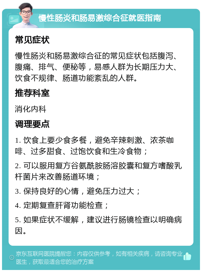 慢性肠炎和肠易激综合征就医指南 常见症状 慢性肠炎和肠易激综合征的常见症状包括腹泻、腹痛、排气、便秘等，易感人群为长期压力大、饮食不规律、肠道功能紊乱的人群。 推荐科室 消化内科 调理要点 1. 饮食上要少食多餐，避免辛辣刺激、浓茶咖啡、过多甜食、过饱饮食和生冷食物； 2. 可以服用复方谷氨酰胺肠溶胶囊和复方嗜酸乳杆菌片来改善肠道环境； 3. 保持良好的心情，避免压力过大； 4. 定期复查肝肾功能检查； 5. 如果症状不缓解，建议进行肠镜检查以明确病因。