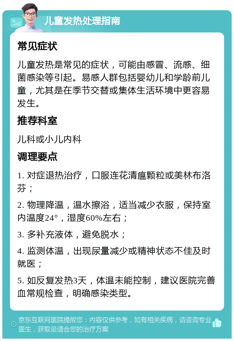 儿童发热处理指南 常见症状 儿童发热是常见的症状，可能由感冒、流感、细菌感染等引起。易感人群包括婴幼儿和学龄前儿童，尤其是在季节交替或集体生活环境中更容易发生。 推荐科室 儿科或小儿内科 调理要点 1. 对症退热治疗，口服连花清瘟颗粒或美林布洛芬； 2. 物理降温，温水擦浴，适当减少衣服，保持室内温度24°，湿度60%左右； 3. 多补充液体，避免脱水； 4. 监测体温，出现尿量减少或精神状态不佳及时就医； 5. 如反复发热3天，体温未能控制，建议医院完善血常规检查，明确感染类型。