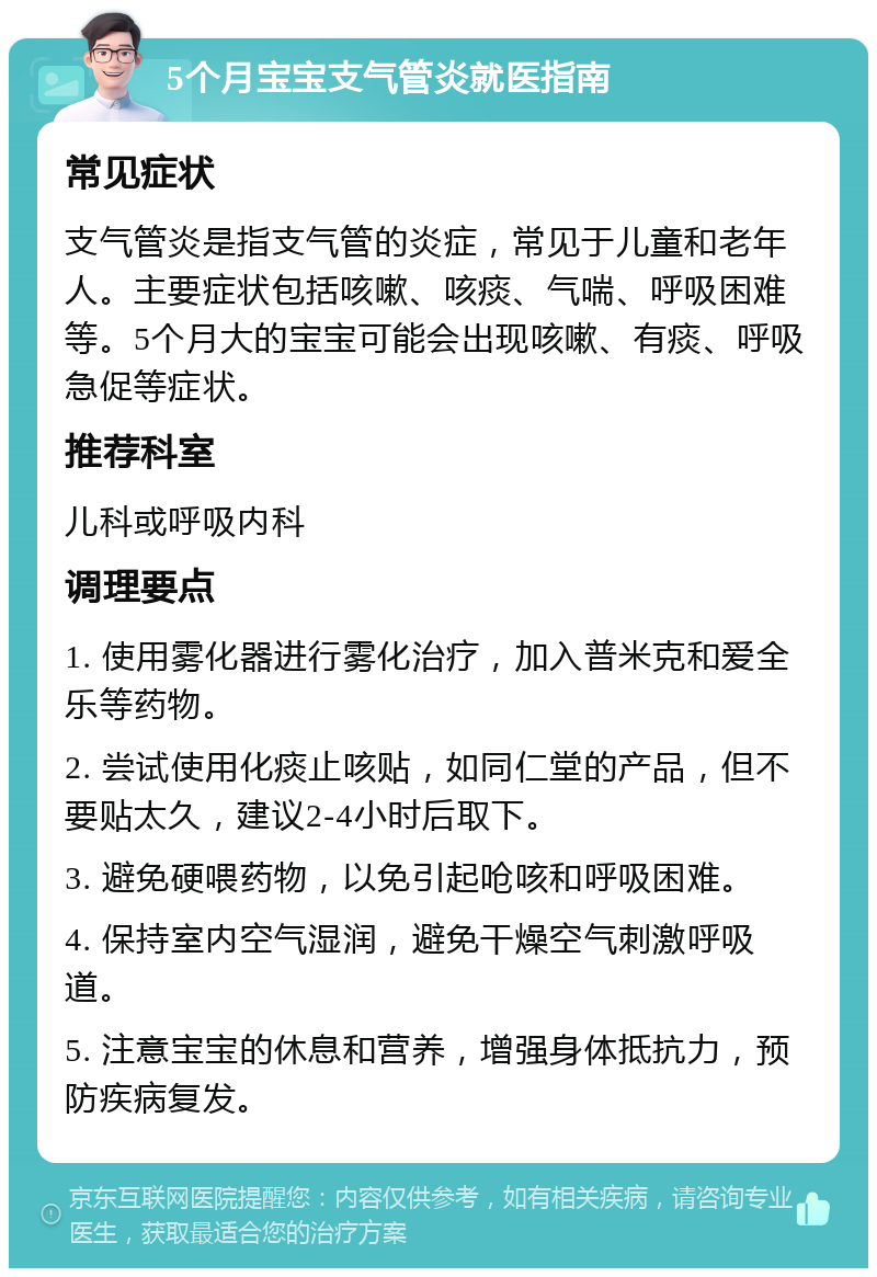 5个月宝宝支气管炎就医指南 常见症状 支气管炎是指支气管的炎症，常见于儿童和老年人。主要症状包括咳嗽、咳痰、气喘、呼吸困难等。5个月大的宝宝可能会出现咳嗽、有痰、呼吸急促等症状。 推荐科室 儿科或呼吸内科 调理要点 1. 使用雾化器进行雾化治疗，加入普米克和爱全乐等药物。 2. 尝试使用化痰止咳贴，如同仁堂的产品，但不要贴太久，建议2-4小时后取下。 3. 避免硬喂药物，以免引起呛咳和呼吸困难。 4. 保持室内空气湿润，避免干燥空气刺激呼吸道。 5. 注意宝宝的休息和营养，增强身体抵抗力，预防疾病复发。