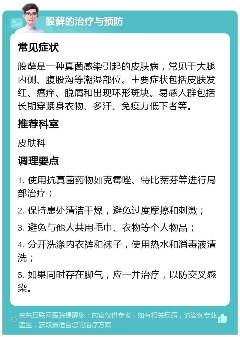 股藓的治疗与预防 常见症状 股藓是一种真菌感染引起的皮肤病，常见于大腿内侧、腹股沟等潮湿部位。主要症状包括皮肤发红、瘙痒、脱屑和出现环形斑块。易感人群包括长期穿紧身衣物、多汗、免疫力低下者等。 推荐科室 皮肤科 调理要点 1. 使用抗真菌药物如克霉唑、特比萘芬等进行局部治疗； 2. 保持患处清洁干燥，避免过度摩擦和刺激； 3. 避免与他人共用毛巾、衣物等个人物品； 4. 分开洗涤内衣裤和袜子，使用热水和消毒液清洗； 5. 如果同时存在脚气，应一并治疗，以防交叉感染。