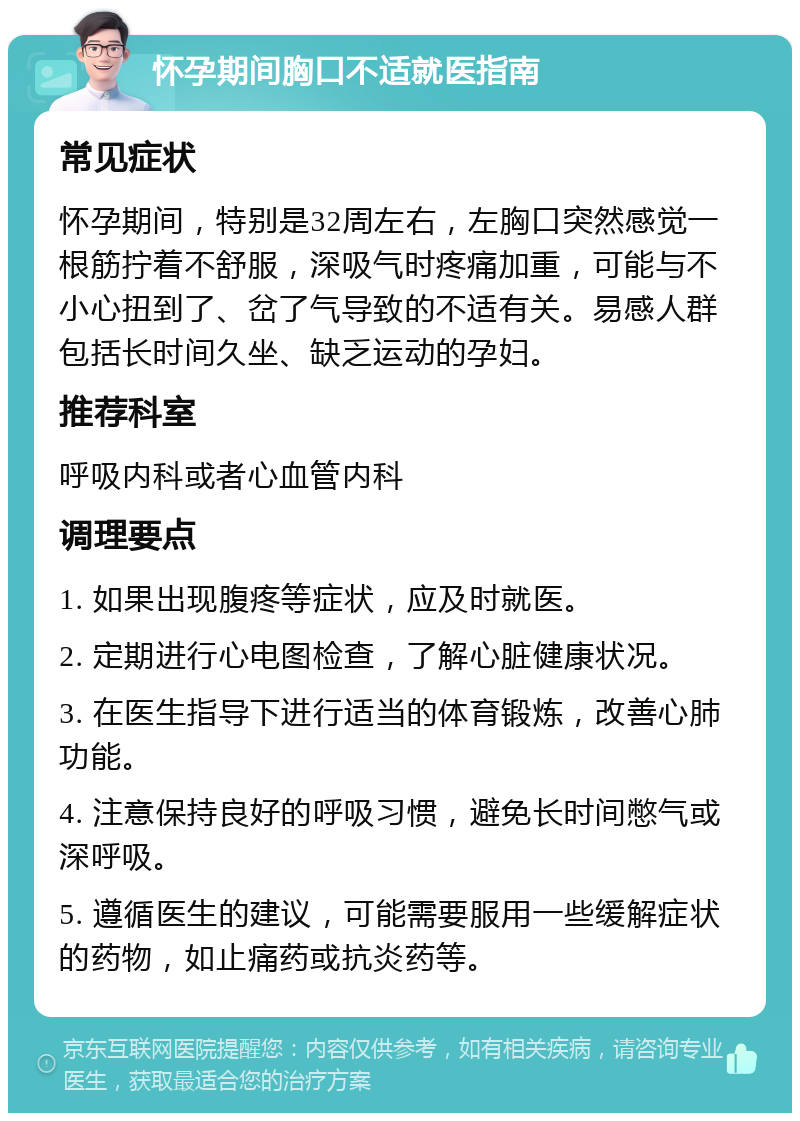 怀孕期间胸口不适就医指南 常见症状 怀孕期间，特别是32周左右，左胸口突然感觉一根筋拧着不舒服，深吸气时疼痛加重，可能与不小心扭到了、岔了气导致的不适有关。易感人群包括长时间久坐、缺乏运动的孕妇。 推荐科室 呼吸内科或者心血管内科 调理要点 1. 如果出现腹疼等症状，应及时就医。 2. 定期进行心电图检查，了解心脏健康状况。 3. 在医生指导下进行适当的体育锻炼，改善心肺功能。 4. 注意保持良好的呼吸习惯，避免长时间憋气或深呼吸。 5. 遵循医生的建议，可能需要服用一些缓解症状的药物，如止痛药或抗炎药等。