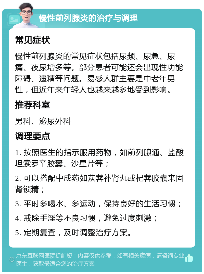 慢性前列腺炎的治疗与调理 常见症状 慢性前列腺炎的常见症状包括尿频、尿急、尿痛、夜尿增多等。部分患者可能还会出现性功能障碍、遗精等问题。易感人群主要是中老年男性，但近年来年轻人也越来越多地受到影响。 推荐科室 男科、泌尿外科 调理要点 1. 按照医生的指示服用药物，如前列腺通、盐酸坦索罗辛胶囊、沙星片等； 2. 可以搭配中成药如苁蓉补肾丸或杞蓉胶囊来固肾锁精； 3. 平时多喝水、多运动，保持良好的生活习惯； 4. 戒除手淫等不良习惯，避免过度刺激； 5. 定期复查，及时调整治疗方案。