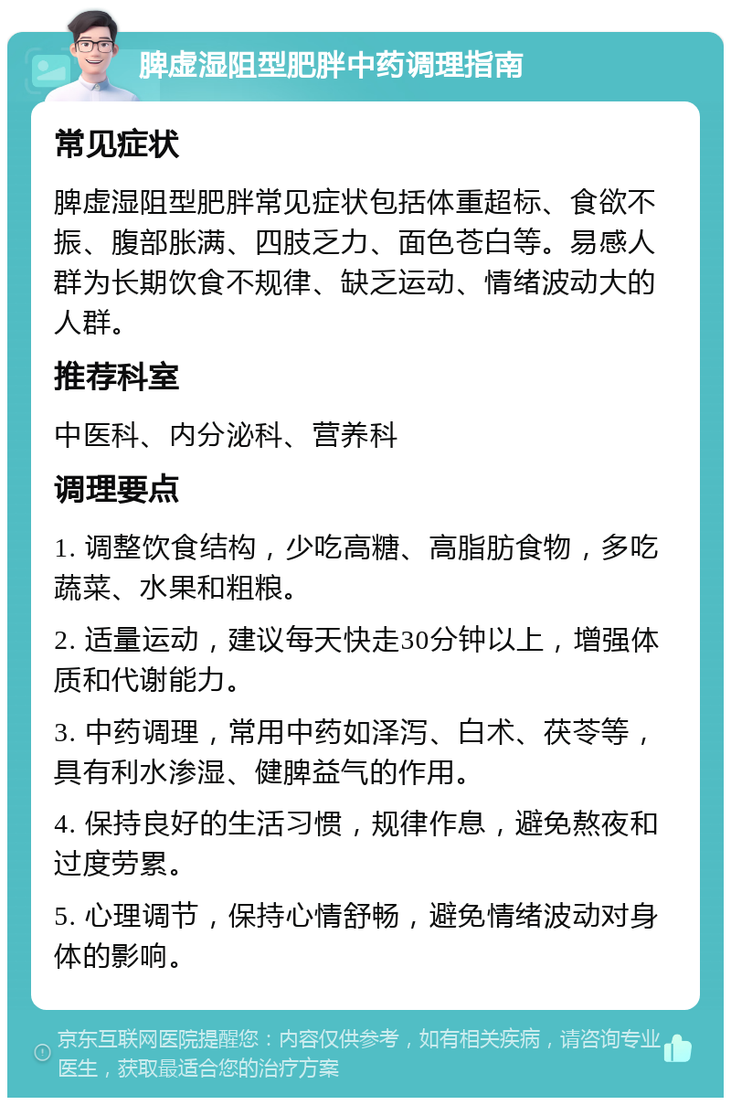 脾虚湿阻型肥胖中药调理指南 常见症状 脾虚湿阻型肥胖常见症状包括体重超标、食欲不振、腹部胀满、四肢乏力、面色苍白等。易感人群为长期饮食不规律、缺乏运动、情绪波动大的人群。 推荐科室 中医科、内分泌科、营养科 调理要点 1. 调整饮食结构，少吃高糖、高脂肪食物，多吃蔬菜、水果和粗粮。 2. 适量运动，建议每天快走30分钟以上，增强体质和代谢能力。 3. 中药调理，常用中药如泽泻、白术、茯苓等，具有利水渗湿、健脾益气的作用。 4. 保持良好的生活习惯，规律作息，避免熬夜和过度劳累。 5. 心理调节，保持心情舒畅，避免情绪波动对身体的影响。