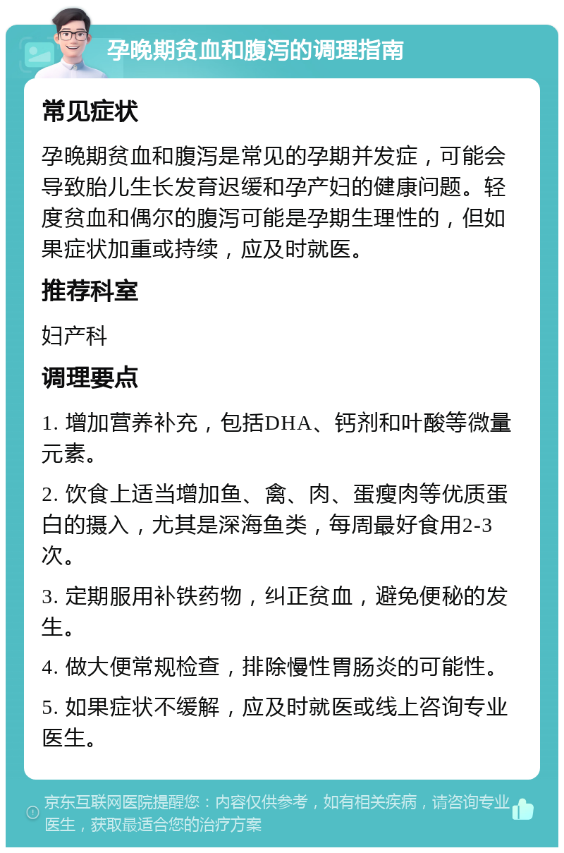 孕晚期贫血和腹泻的调理指南 常见症状 孕晚期贫血和腹泻是常见的孕期并发症，可能会导致胎儿生长发育迟缓和孕产妇的健康问题。轻度贫血和偶尔的腹泻可能是孕期生理性的，但如果症状加重或持续，应及时就医。 推荐科室 妇产科 调理要点 1. 增加营养补充，包括DHA、钙剂和叶酸等微量元素。 2. 饮食上适当增加鱼、禽、肉、蛋瘦肉等优质蛋白的摄入，尤其是深海鱼类，每周最好食用2-3次。 3. 定期服用补铁药物，纠正贫血，避免便秘的发生。 4. 做大便常规检查，排除慢性胃肠炎的可能性。 5. 如果症状不缓解，应及时就医或线上咨询专业医生。