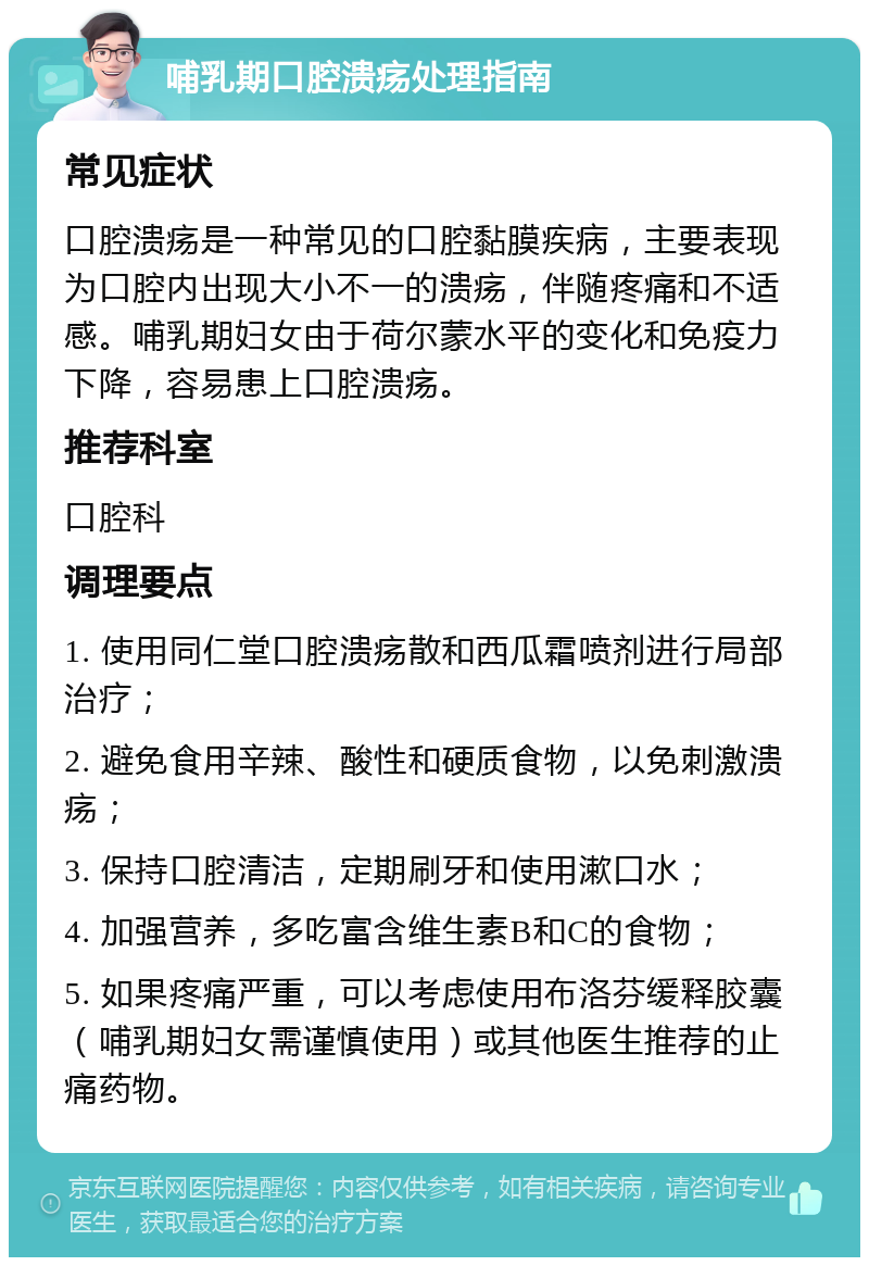 哺乳期口腔溃疡处理指南 常见症状 口腔溃疡是一种常见的口腔黏膜疾病，主要表现为口腔内出现大小不一的溃疡，伴随疼痛和不适感。哺乳期妇女由于荷尔蒙水平的变化和免疫力下降，容易患上口腔溃疡。 推荐科室 口腔科 调理要点 1. 使用同仁堂口腔溃疡散和西瓜霜喷剂进行局部治疗； 2. 避免食用辛辣、酸性和硬质食物，以免刺激溃疡； 3. 保持口腔清洁，定期刷牙和使用漱口水； 4. 加强营养，多吃富含维生素B和C的食物； 5. 如果疼痛严重，可以考虑使用布洛芬缓释胶囊（哺乳期妇女需谨慎使用）或其他医生推荐的止痛药物。