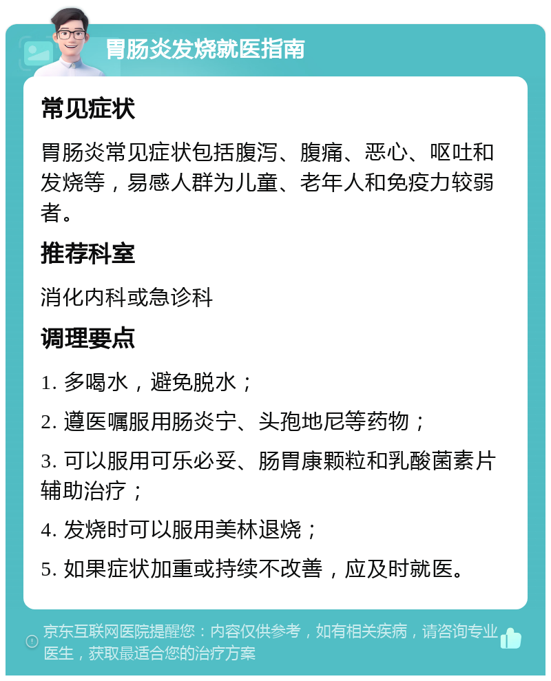 胃肠炎发烧就医指南 常见症状 胃肠炎常见症状包括腹泻、腹痛、恶心、呕吐和发烧等，易感人群为儿童、老年人和免疫力较弱者。 推荐科室 消化内科或急诊科 调理要点 1. 多喝水，避免脱水； 2. 遵医嘱服用肠炎宁、头孢地尼等药物； 3. 可以服用可乐必妥、肠胃康颗粒和乳酸菌素片辅助治疗； 4. 发烧时可以服用美林退烧； 5. 如果症状加重或持续不改善，应及时就医。