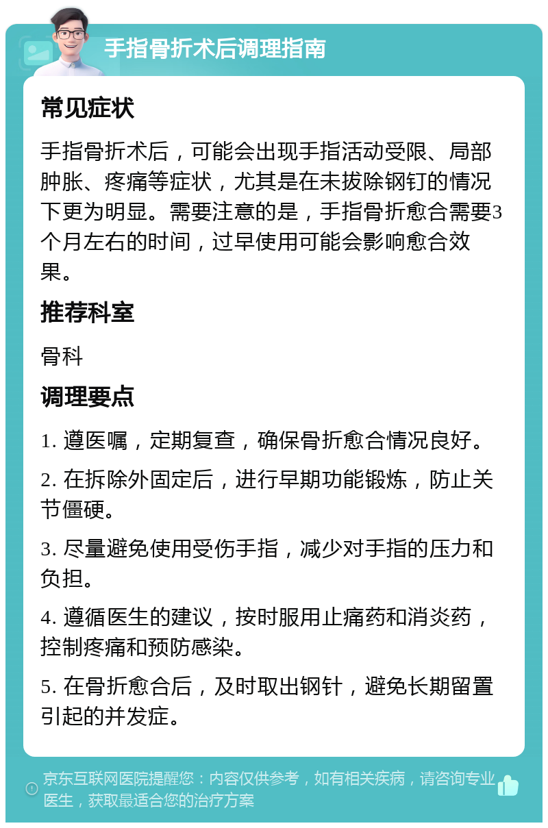 手指骨折术后调理指南 常见症状 手指骨折术后，可能会出现手指活动受限、局部肿胀、疼痛等症状，尤其是在未拔除钢钉的情况下更为明显。需要注意的是，手指骨折愈合需要3个月左右的时间，过早使用可能会影响愈合效果。 推荐科室 骨科 调理要点 1. 遵医嘱，定期复查，确保骨折愈合情况良好。 2. 在拆除外固定后，进行早期功能锻炼，防止关节僵硬。 3. 尽量避免使用受伤手指，减少对手指的压力和负担。 4. 遵循医生的建议，按时服用止痛药和消炎药，控制疼痛和预防感染。 5. 在骨折愈合后，及时取出钢针，避免长期留置引起的并发症。