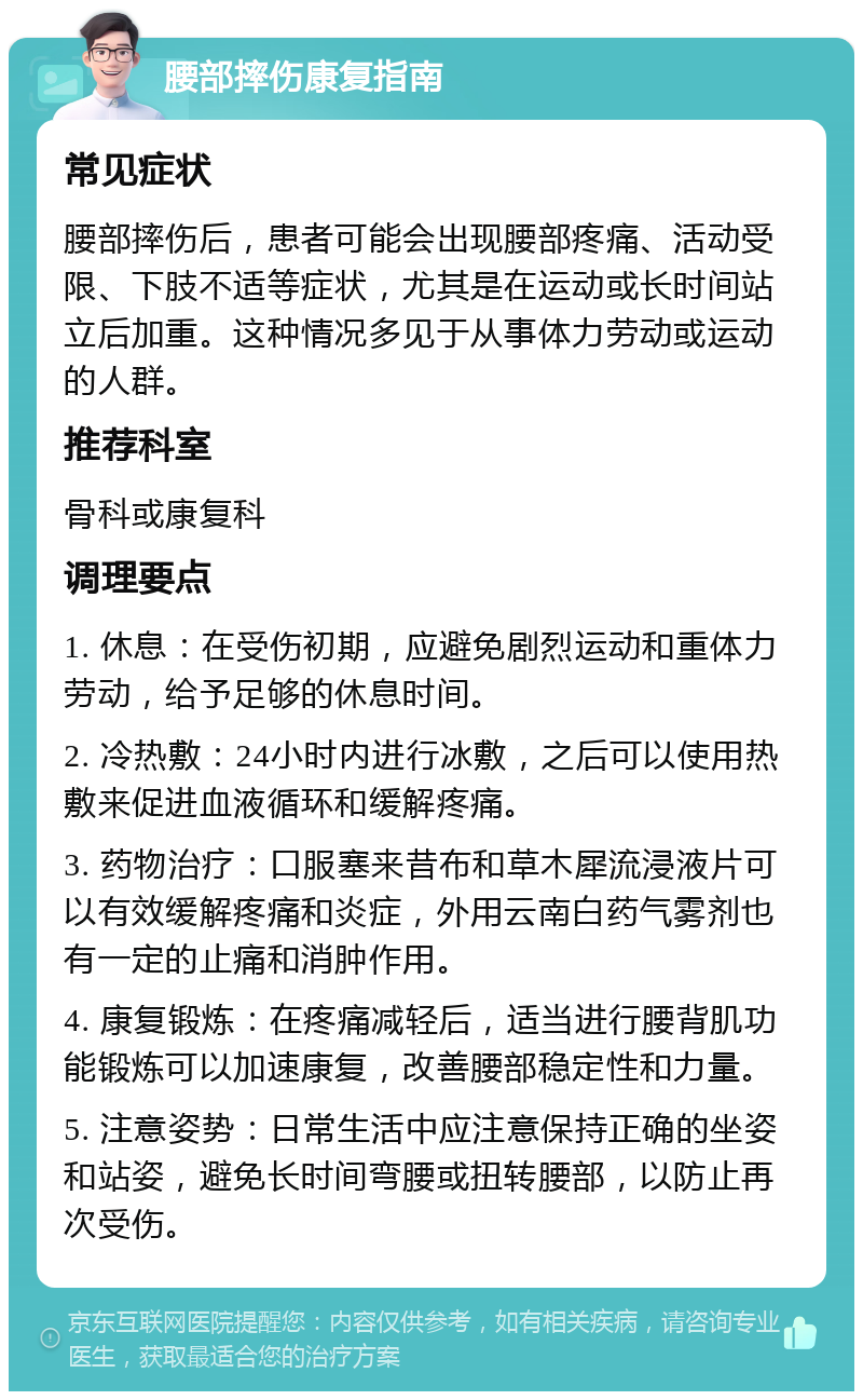 腰部摔伤康复指南 常见症状 腰部摔伤后，患者可能会出现腰部疼痛、活动受限、下肢不适等症状，尤其是在运动或长时间站立后加重。这种情况多见于从事体力劳动或运动的人群。 推荐科室 骨科或康复科 调理要点 1. 休息：在受伤初期，应避免剧烈运动和重体力劳动，给予足够的休息时间。 2. 冷热敷：24小时内进行冰敷，之后可以使用热敷来促进血液循环和缓解疼痛。 3. 药物治疗：口服塞来昔布和草木犀流浸液片可以有效缓解疼痛和炎症，外用云南白药气雾剂也有一定的止痛和消肿作用。 4. 康复锻炼：在疼痛减轻后，适当进行腰背肌功能锻炼可以加速康复，改善腰部稳定性和力量。 5. 注意姿势：日常生活中应注意保持正确的坐姿和站姿，避免长时间弯腰或扭转腰部，以防止再次受伤。