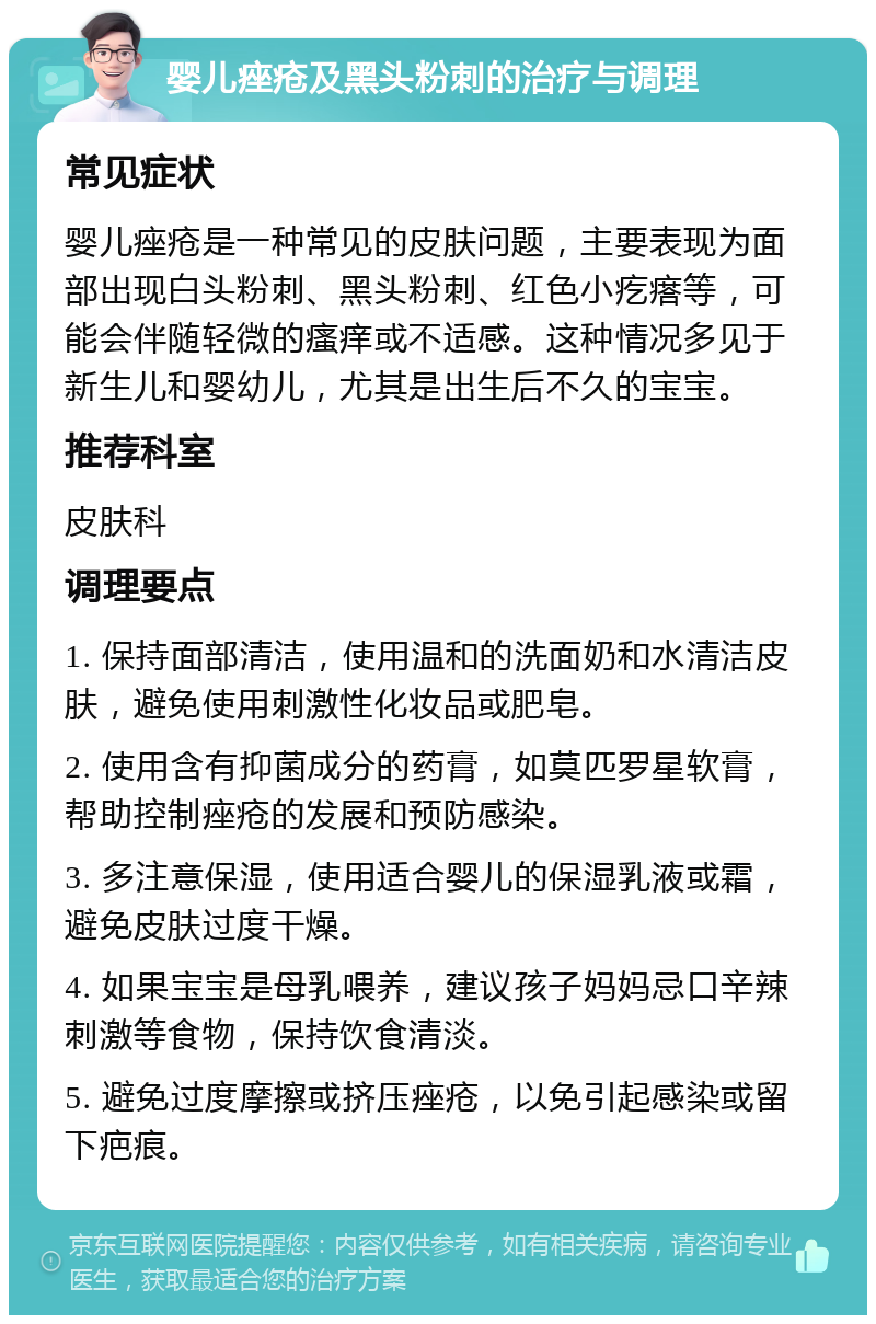 婴儿痤疮及黑头粉刺的治疗与调理 常见症状 婴儿痤疮是一种常见的皮肤问题，主要表现为面部出现白头粉刺、黑头粉刺、红色小疙瘩等，可能会伴随轻微的瘙痒或不适感。这种情况多见于新生儿和婴幼儿，尤其是出生后不久的宝宝。 推荐科室 皮肤科 调理要点 1. 保持面部清洁，使用温和的洗面奶和水清洁皮肤，避免使用刺激性化妆品或肥皂。 2. 使用含有抑菌成分的药膏，如莫匹罗星软膏，帮助控制痤疮的发展和预防感染。 3. 多注意保湿，使用适合婴儿的保湿乳液或霜，避免皮肤过度干燥。 4. 如果宝宝是母乳喂养，建议孩子妈妈忌口辛辣刺激等食物，保持饮食清淡。 5. 避免过度摩擦或挤压痤疮，以免引起感染或留下疤痕。