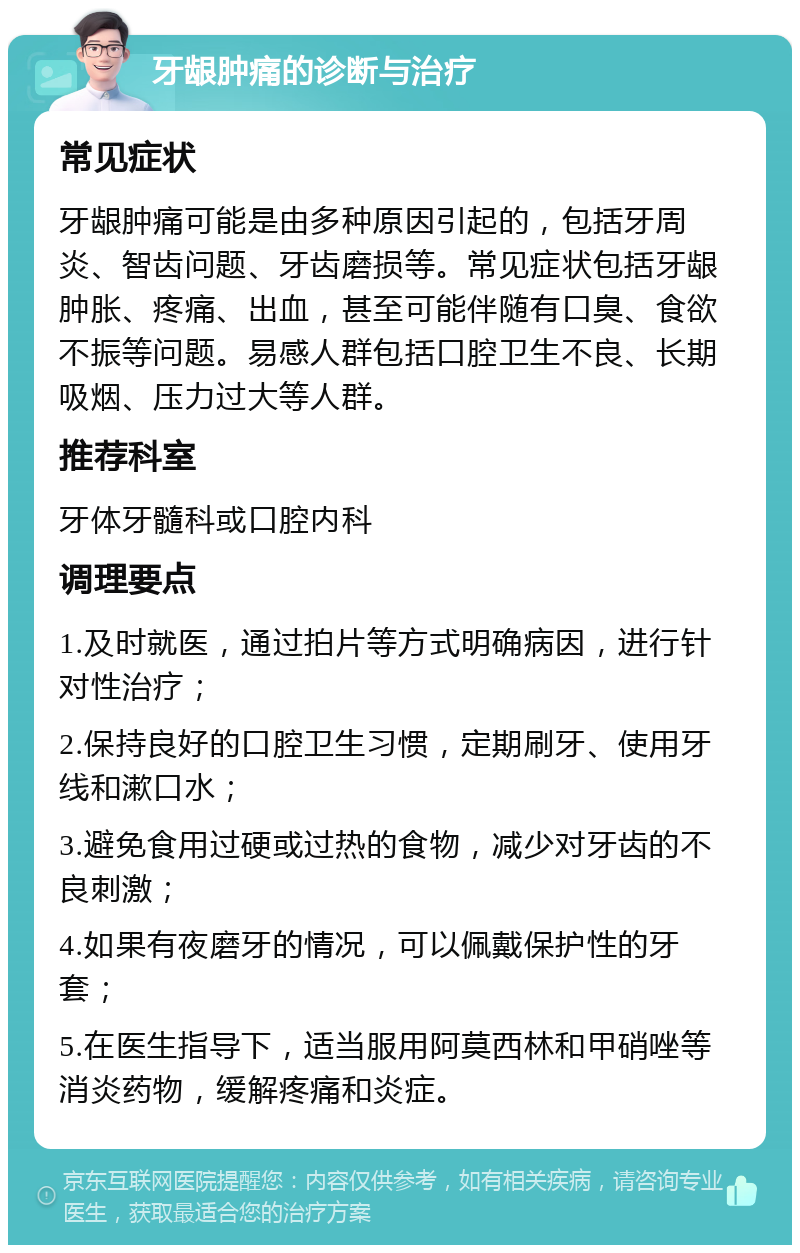 牙龈肿痛的诊断与治疗 常见症状 牙龈肿痛可能是由多种原因引起的，包括牙周炎、智齿问题、牙齿磨损等。常见症状包括牙龈肿胀、疼痛、出血，甚至可能伴随有口臭、食欲不振等问题。易感人群包括口腔卫生不良、长期吸烟、压力过大等人群。 推荐科室 牙体牙髓科或口腔内科 调理要点 1.及时就医，通过拍片等方式明确病因，进行针对性治疗； 2.保持良好的口腔卫生习惯，定期刷牙、使用牙线和漱口水； 3.避免食用过硬或过热的食物，减少对牙齿的不良刺激； 4.如果有夜磨牙的情况，可以佩戴保护性的牙套； 5.在医生指导下，适当服用阿莫西林和甲硝唑等消炎药物，缓解疼痛和炎症。