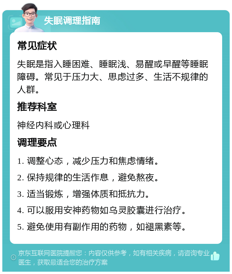 失眠调理指南 常见症状 失眠是指入睡困难、睡眠浅、易醒或早醒等睡眠障碍。常见于压力大、思虑过多、生活不规律的人群。 推荐科室 神经内科或心理科 调理要点 1. 调整心态，减少压力和焦虑情绪。 2. 保持规律的生活作息，避免熬夜。 3. 适当锻炼，增强体质和抵抗力。 4. 可以服用安神药物如乌灵胶囊进行治疗。 5. 避免使用有副作用的药物，如褪黑素等。