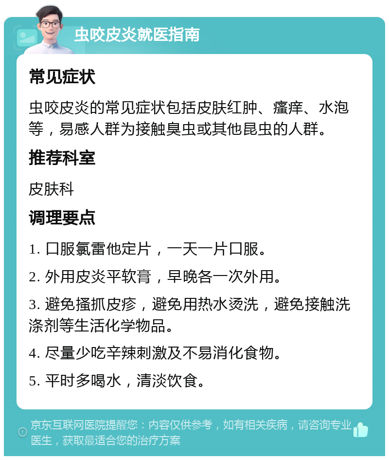 虫咬皮炎就医指南 常见症状 虫咬皮炎的常见症状包括皮肤红肿、瘙痒、水泡等，易感人群为接触臭虫或其他昆虫的人群。 推荐科室 皮肤科 调理要点 1. 口服氯雷他定片，一天一片口服。 2. 外用皮炎平软膏，早晚各一次外用。 3. 避免搔抓皮疹，避免用热水烫洗，避免接触洗涤剂等生活化学物品。 4. 尽量少吃辛辣刺激及不易消化食物。 5. 平时多喝水，清淡饮食。