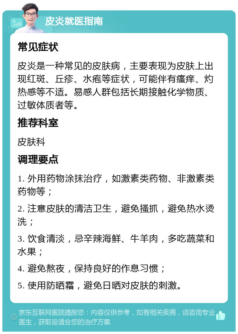 皮炎就医指南 常见症状 皮炎是一种常见的皮肤病，主要表现为皮肤上出现红斑、丘疹、水疱等症状，可能伴有瘙痒、灼热感等不适。易感人群包括长期接触化学物质、过敏体质者等。 推荐科室 皮肤科 调理要点 1. 外用药物涂抹治疗，如激素类药物、非激素类药物等； 2. 注意皮肤的清洁卫生，避免搔抓，避免热水烫洗； 3. 饮食清淡，忌辛辣海鲜、牛羊肉，多吃蔬菜和水果； 4. 避免熬夜，保持良好的作息习惯； 5. 使用防晒霜，避免日晒对皮肤的刺激。