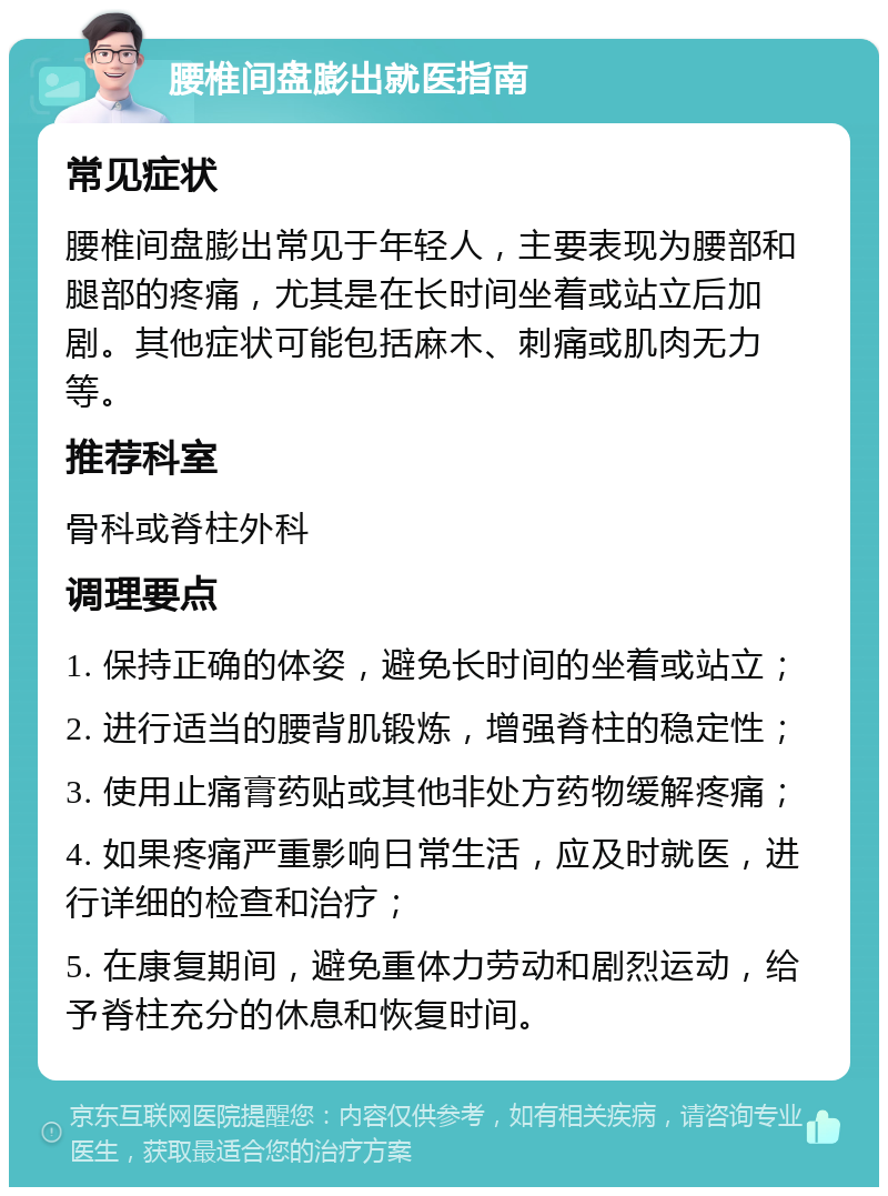 腰椎间盘膨出就医指南 常见症状 腰椎间盘膨出常见于年轻人，主要表现为腰部和腿部的疼痛，尤其是在长时间坐着或站立后加剧。其他症状可能包括麻木、刺痛或肌肉无力等。 推荐科室 骨科或脊柱外科 调理要点 1. 保持正确的体姿，避免长时间的坐着或站立； 2. 进行适当的腰背肌锻炼，增强脊柱的稳定性； 3. 使用止痛膏药贴或其他非处方药物缓解疼痛； 4. 如果疼痛严重影响日常生活，应及时就医，进行详细的检查和治疗； 5. 在康复期间，避免重体力劳动和剧烈运动，给予脊柱充分的休息和恢复时间。