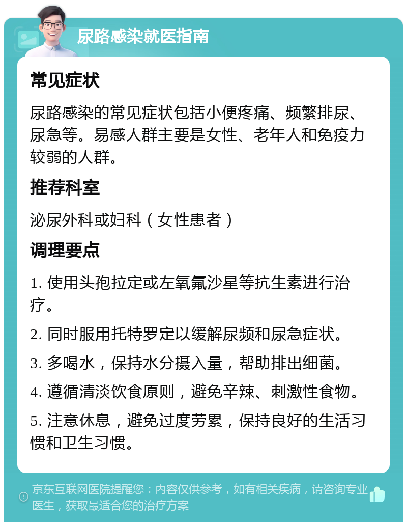 尿路感染就医指南 常见症状 尿路感染的常见症状包括小便疼痛、频繁排尿、尿急等。易感人群主要是女性、老年人和免疫力较弱的人群。 推荐科室 泌尿外科或妇科（女性患者） 调理要点 1. 使用头孢拉定或左氧氟沙星等抗生素进行治疗。 2. 同时服用托特罗定以缓解尿频和尿急症状。 3. 多喝水，保持水分摄入量，帮助排出细菌。 4. 遵循清淡饮食原则，避免辛辣、刺激性食物。 5. 注意休息，避免过度劳累，保持良好的生活习惯和卫生习惯。