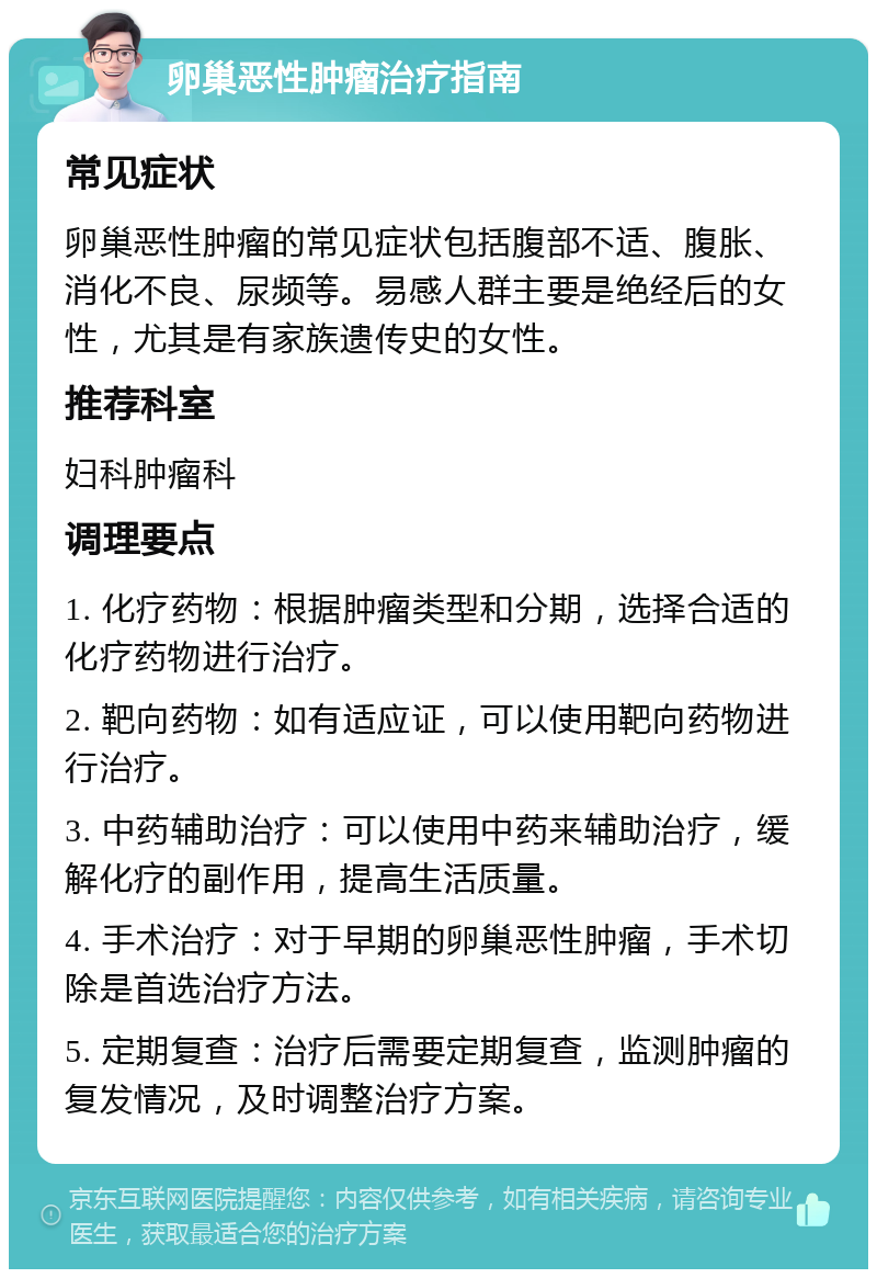 卵巢恶性肿瘤治疗指南 常见症状 卵巢恶性肿瘤的常见症状包括腹部不适、腹胀、消化不良、尿频等。易感人群主要是绝经后的女性，尤其是有家族遗传史的女性。 推荐科室 妇科肿瘤科 调理要点 1. 化疗药物：根据肿瘤类型和分期，选择合适的化疗药物进行治疗。 2. 靶向药物：如有适应证，可以使用靶向药物进行治疗。 3. 中药辅助治疗：可以使用中药来辅助治疗，缓解化疗的副作用，提高生活质量。 4. 手术治疗：对于早期的卵巢恶性肿瘤，手术切除是首选治疗方法。 5. 定期复查：治疗后需要定期复查，监测肿瘤的复发情况，及时调整治疗方案。