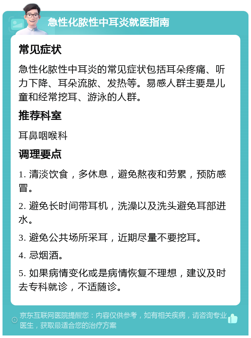 急性化脓性中耳炎就医指南 常见症状 急性化脓性中耳炎的常见症状包括耳朵疼痛、听力下降、耳朵流脓、发热等。易感人群主要是儿童和经常挖耳、游泳的人群。 推荐科室 耳鼻咽喉科 调理要点 1. 清淡饮食，多休息，避免熬夜和劳累，预防感冒。 2. 避免长时间带耳机，洗澡以及洗头避免耳部进水。 3. 避免公共场所采耳，近期尽量不要挖耳。 4. 忌烟酒。 5. 如果病情变化或是病情恢复不理想，建议及时去专科就诊，不适随诊。