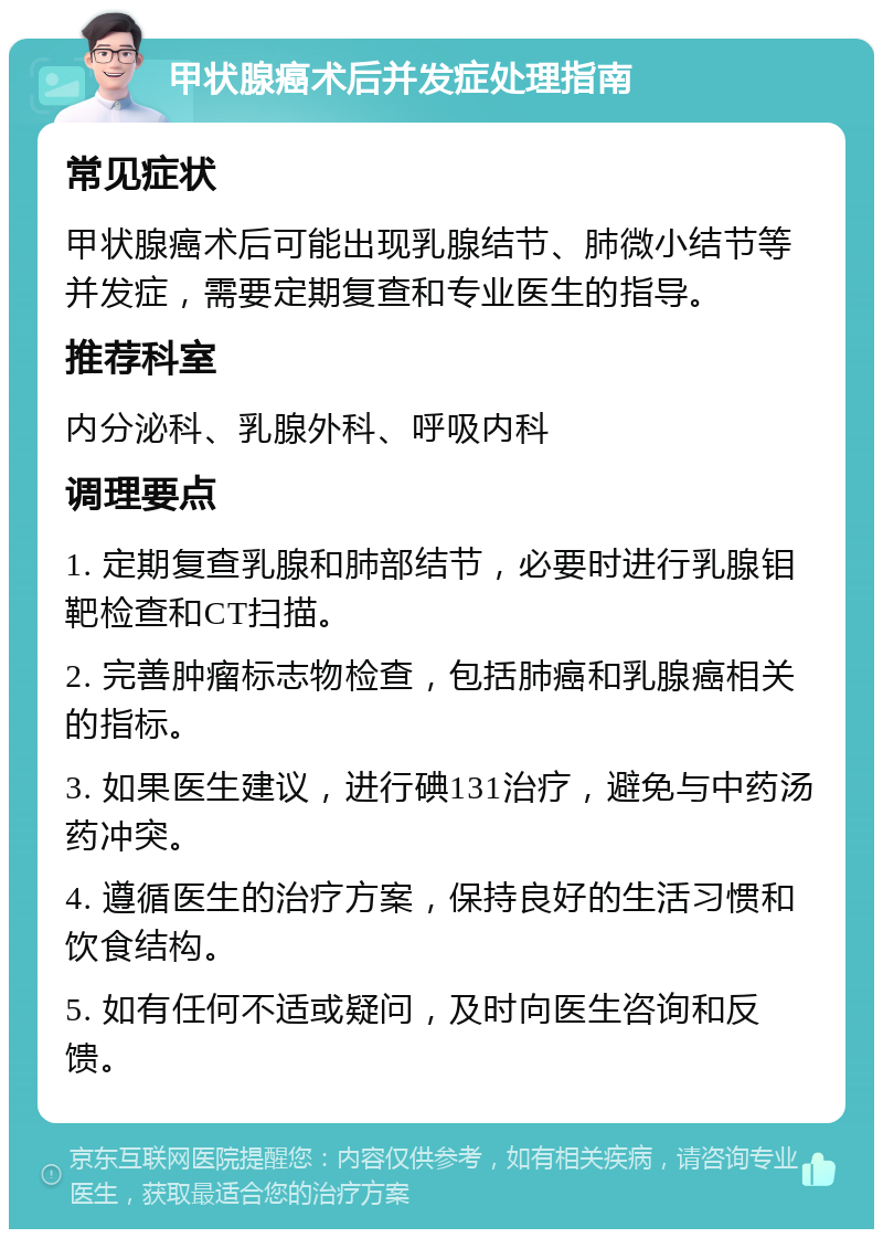 甲状腺癌术后并发症处理指南 常见症状 甲状腺癌术后可能出现乳腺结节、肺微小结节等并发症，需要定期复查和专业医生的指导。 推荐科室 内分泌科、乳腺外科、呼吸内科 调理要点 1. 定期复查乳腺和肺部结节，必要时进行乳腺钼靶检查和CT扫描。 2. 完善肿瘤标志物检查，包括肺癌和乳腺癌相关的指标。 3. 如果医生建议，进行碘131治疗，避免与中药汤药冲突。 4. 遵循医生的治疗方案，保持良好的生活习惯和饮食结构。 5. 如有任何不适或疑问，及时向医生咨询和反馈。