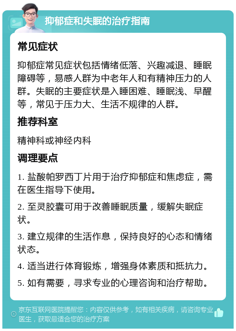 抑郁症和失眠的治疗指南 常见症状 抑郁症常见症状包括情绪低落、兴趣减退、睡眠障碍等，易感人群为中老年人和有精神压力的人群。失眠的主要症状是入睡困难、睡眠浅、早醒等，常见于压力大、生活不规律的人群。 推荐科室 精神科或神经内科 调理要点 1. 盐酸帕罗西丁片用于治疗抑郁症和焦虑症，需在医生指导下使用。 2. 至灵胶囊可用于改善睡眠质量，缓解失眠症状。 3. 建立规律的生活作息，保持良好的心态和情绪状态。 4. 适当进行体育锻炼，增强身体素质和抵抗力。 5. 如有需要，寻求专业的心理咨询和治疗帮助。