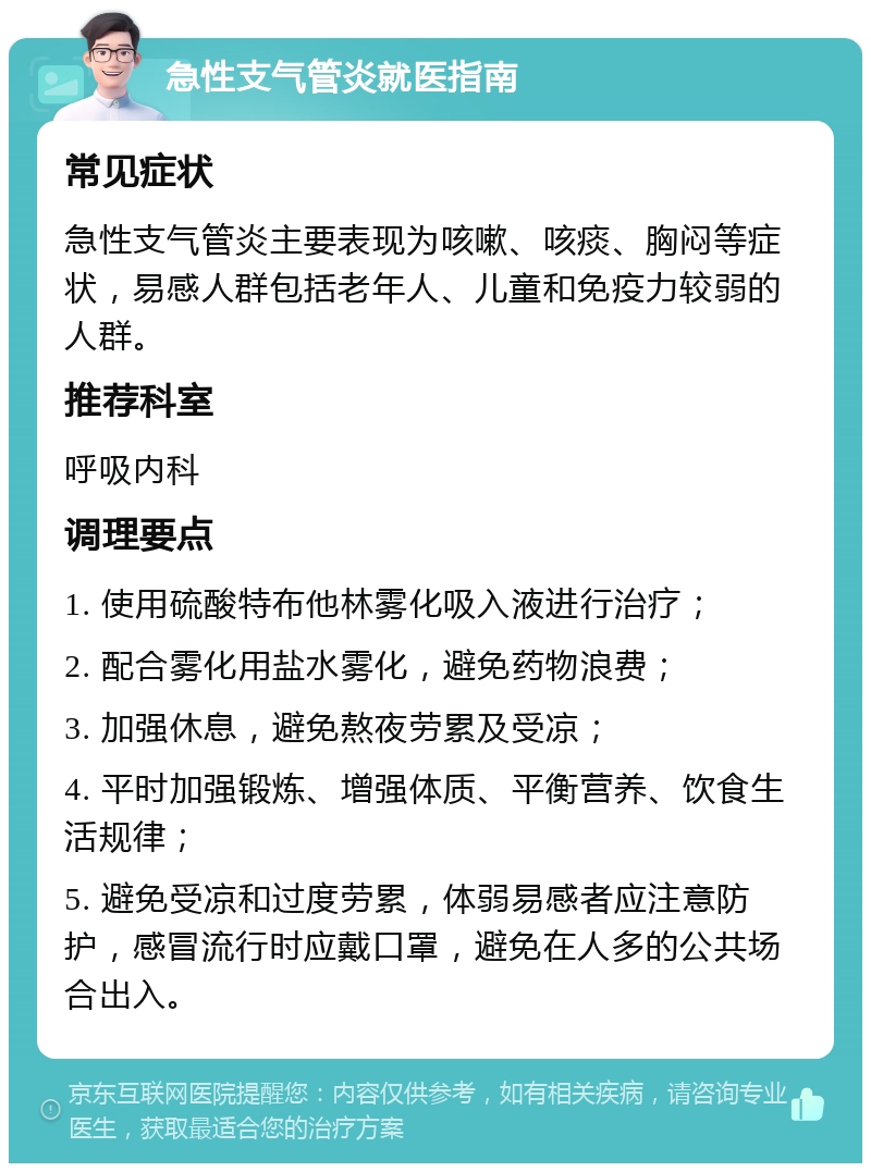 急性支气管炎就医指南 常见症状 急性支气管炎主要表现为咳嗽、咳痰、胸闷等症状，易感人群包括老年人、儿童和免疫力较弱的人群。 推荐科室 呼吸内科 调理要点 1. 使用硫酸特布他林雾化吸入液进行治疗； 2. 配合雾化用盐水雾化，避免药物浪费； 3. 加强休息，避免熬夜劳累及受凉； 4. 平时加强锻炼、增强体质、平衡营养、饮食生活规律； 5. 避免受凉和过度劳累，体弱易感者应注意防护，感冒流行时应戴口罩，避免在人多的公共场合出入。