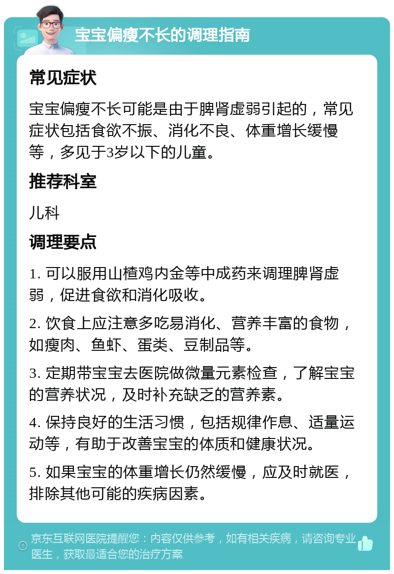 宝宝偏瘦不长的调理指南 常见症状 宝宝偏瘦不长可能是由于脾肾虚弱引起的，常见症状包括食欲不振、消化不良、体重增长缓慢等，多见于3岁以下的儿童。 推荐科室 儿科 调理要点 1. 可以服用山楂鸡内金等中成药来调理脾肾虚弱，促进食欲和消化吸收。 2. 饮食上应注意多吃易消化、营养丰富的食物，如瘦肉、鱼虾、蛋类、豆制品等。 3. 定期带宝宝去医院做微量元素检查，了解宝宝的营养状况，及时补充缺乏的营养素。 4. 保持良好的生活习惯，包括规律作息、适量运动等，有助于改善宝宝的体质和健康状况。 5. 如果宝宝的体重增长仍然缓慢，应及时就医，排除其他可能的疾病因素。