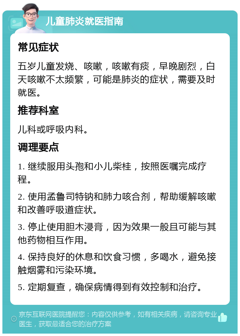 儿童肺炎就医指南 常见症状 五岁儿童发烧、咳嗽，咳嗽有痰，早晚剧烈，白天咳嗽不太频繁，可能是肺炎的症状，需要及时就医。 推荐科室 儿科或呼吸内科。 调理要点 1. 继续服用头孢和小儿柴桂，按照医嘱完成疗程。 2. 使用孟鲁司特钠和肺力咳合剂，帮助缓解咳嗽和改善呼吸道症状。 3. 停止使用胆木浸膏，因为效果一般且可能与其他药物相互作用。 4. 保持良好的休息和饮食习惯，多喝水，避免接触烟雾和污染环境。 5. 定期复查，确保病情得到有效控制和治疗。