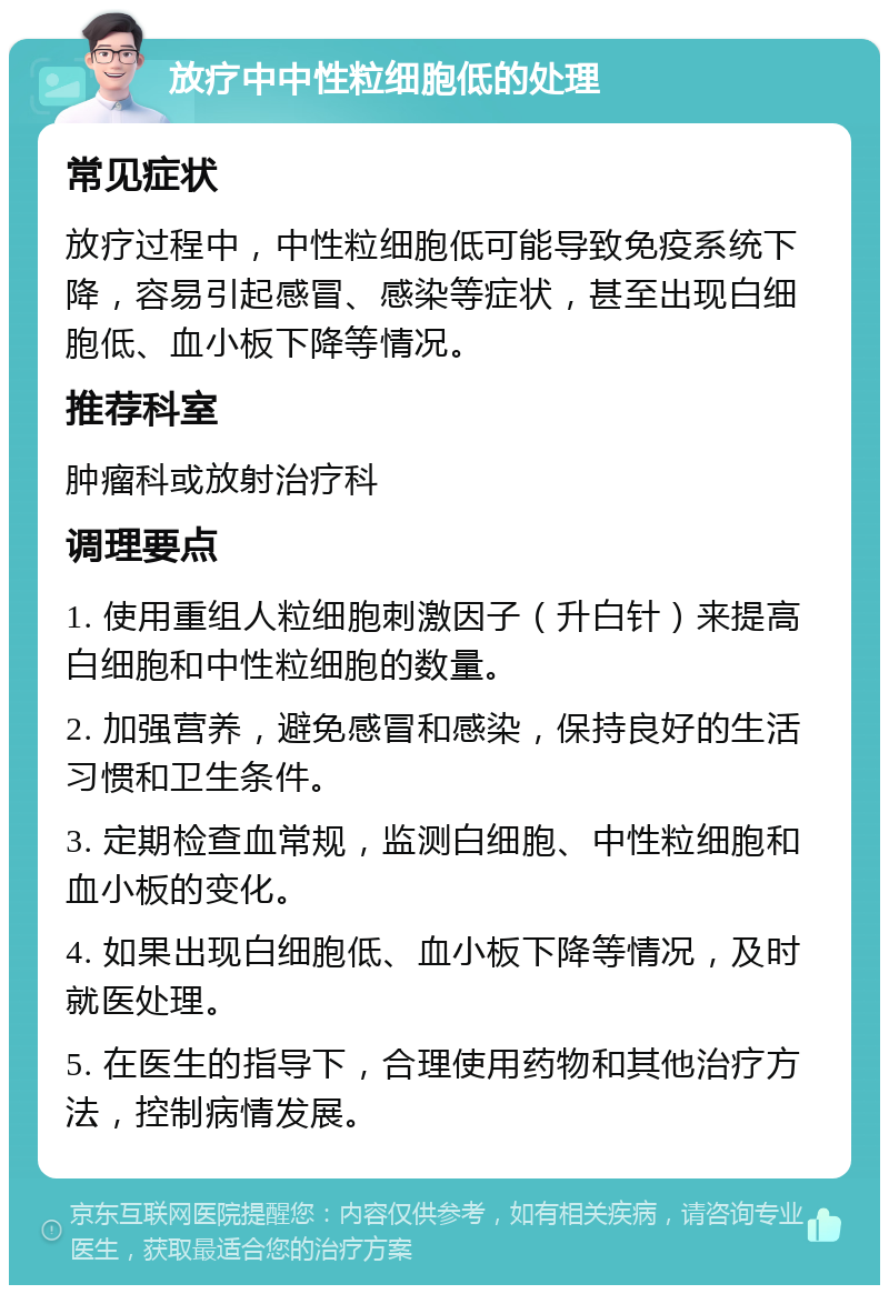 放疗中中性粒细胞低的处理 常见症状 放疗过程中，中性粒细胞低可能导致免疫系统下降，容易引起感冒、感染等症状，甚至出现白细胞低、血小板下降等情况。 推荐科室 肿瘤科或放射治疗科 调理要点 1. 使用重组人粒细胞刺激因子（升白针）来提高白细胞和中性粒细胞的数量。 2. 加强营养，避免感冒和感染，保持良好的生活习惯和卫生条件。 3. 定期检查血常规，监测白细胞、中性粒细胞和血小板的变化。 4. 如果出现白细胞低、血小板下降等情况，及时就医处理。 5. 在医生的指导下，合理使用药物和其他治疗方法，控制病情发展。