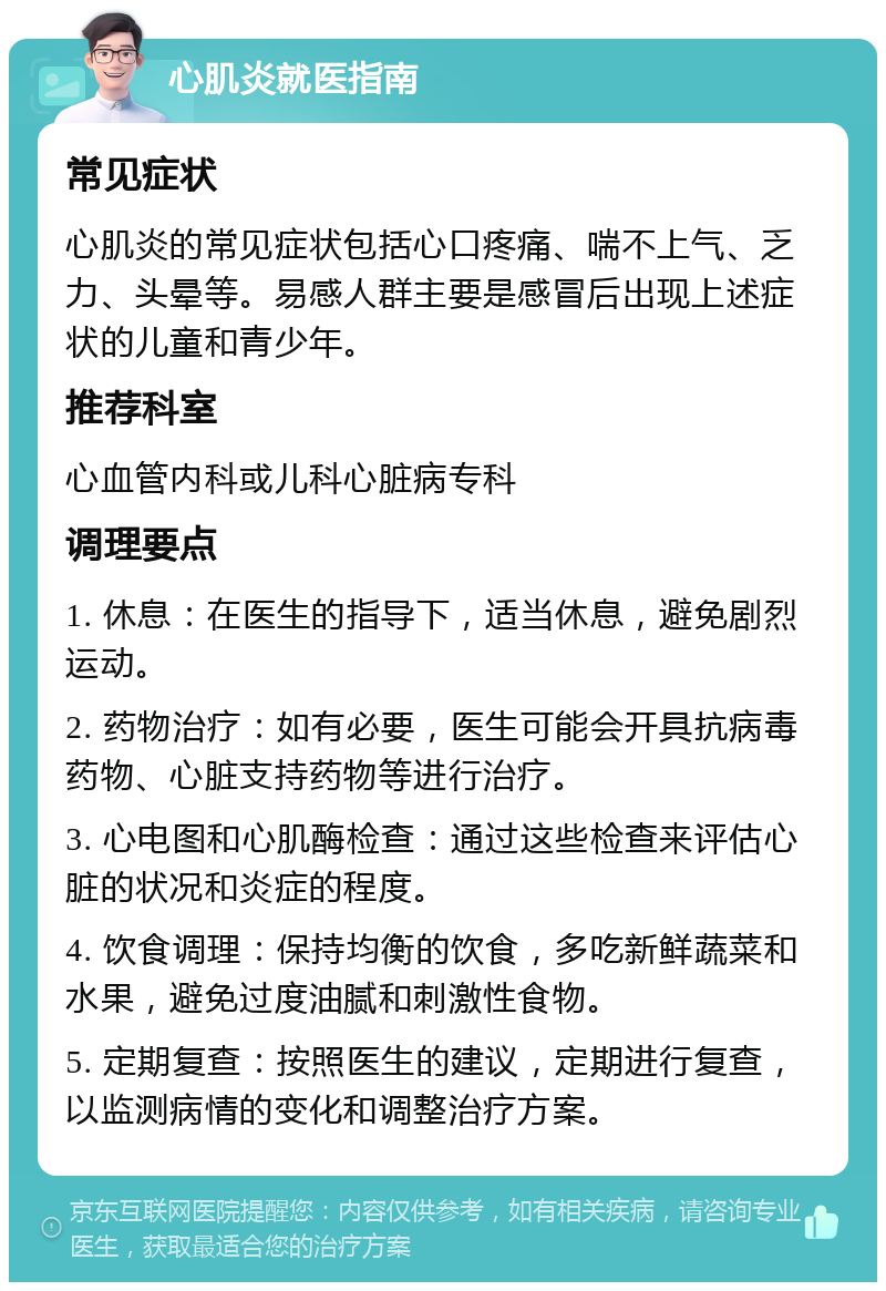 心肌炎就医指南 常见症状 心肌炎的常见症状包括心口疼痛、喘不上气、乏力、头晕等。易感人群主要是感冒后出现上述症状的儿童和青少年。 推荐科室 心血管内科或儿科心脏病专科 调理要点 1. 休息：在医生的指导下，适当休息，避免剧烈运动。 2. 药物治疗：如有必要，医生可能会开具抗病毒药物、心脏支持药物等进行治疗。 3. 心电图和心肌酶检查：通过这些检查来评估心脏的状况和炎症的程度。 4. 饮食调理：保持均衡的饮食，多吃新鲜蔬菜和水果，避免过度油腻和刺激性食物。 5. 定期复查：按照医生的建议，定期进行复查，以监测病情的变化和调整治疗方案。