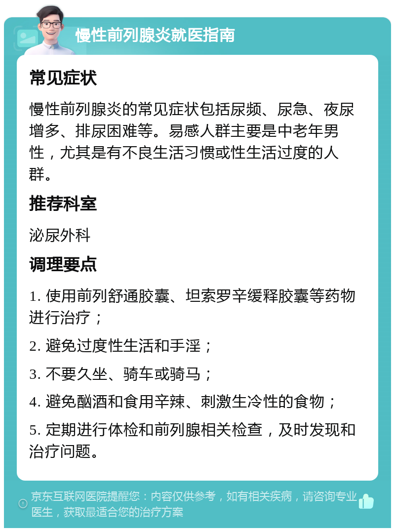 慢性前列腺炎就医指南 常见症状 慢性前列腺炎的常见症状包括尿频、尿急、夜尿增多、排尿困难等。易感人群主要是中老年男性，尤其是有不良生活习惯或性生活过度的人群。 推荐科室 泌尿外科 调理要点 1. 使用前列舒通胶囊、坦索罗辛缓释胶囊等药物进行治疗； 2. 避免过度性生活和手淫； 3. 不要久坐、骑车或骑马； 4. 避免酗酒和食用辛辣、刺激生冷性的食物； 5. 定期进行体检和前列腺相关检查，及时发现和治疗问题。